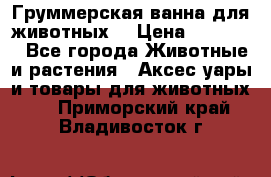 Груммерская ванна для животных. › Цена ­ 25 000 - Все города Животные и растения » Аксесcуары и товары для животных   . Приморский край,Владивосток г.